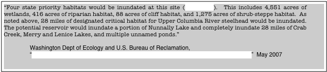 “Four state priority habitats would be inundated at this site (Table 4-1.6).  This includes 4,551 acres of wetlands, 416 acres of riparian habitat, 88 acres of cliff habitat, and 1,275 acres of shrub-steppe habitat.  As noted above, 28 miles of designated critical habitat for Upper Columbia River steelhead would be inundated.  The potential reservoir would inundate a portion of Nunnally Lake and completely inundate 28 miles of Crab Creek, Merry and Lenice Lakes, and multiple unnamed ponds.”

                Washington Dept of Ecology and U.S. Bureau of Reclamation, 
                “Appraisal Evaluation of Columbia River Mainstem Off-Channel Storage Options”  May 2007










