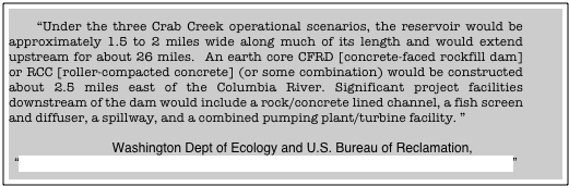 
    “Under the three Crab Creek operational scenarios, the reservoir would be approximately 1.5 to 2 miles wide along much of its length and would extend upstream for about 26 miles.  An earth core CFRD [concrete-faced rockfill dam] or RCC [roller-compacted concrete] (or some combination) would be constructed about 2.5 miles east of the Columbia River. Significant project facilities downstream of the dam would include a rock/concrete lined channel, a fish screen and diffuser, a spillway, and a combined pumping plant/turbine facility. ”  

                Washington Dept of Ecology and U.S. Bureau of Reclamation, 
“Appraisal Evaluation of Columbia River Mainstem Off-Channel Storage Options”
May 2007, 4-3]

