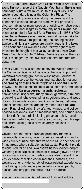 “The 17,000-acre Lower Crab Creek Wildlife Area lies along the north side of the Saddle Mountains. The eastern boundary is just a few miles south of Royal City. The western boundary is near the Columbia River. The wetlands and riparian areas along the creek, and the ponds and uplands above the creek valley provide a diverse habitat for many species of wildlife. A native black greasewood and saltgrass community near Smyrna has been designated a Natural Area Preserve. In 1983 a 600-acre Game Reserve was created around Lenice Lake to provide waterfowl a respite during the hunting season. Lenice and Nunnally Lakes are quality trout fishing lakes. The abandoned Milwaulkee Road railway right-of-way traverses the length of this valley, as does Lower Crab Creek County road. An Off-Road Vehicle area on the west end is managed by the DNR with cooperation from the department.

Lower Crab Creek is just one of several Wildlife Areas in the Columbia Basin which is one of the most important waterfowl breeding grounds in Washington. Millions of other birds also use the waters and marshes for resting and feeding on their annual migrations along the Pacific Flyway. The thousands of small lakes, potholes, and seeps are home to Canada geese, mallards, redheads, canvasbacks, ringnecks, ruddy ducks, gadwalls, blue and greenwing teal, shovelers, pintails, goldeneyes, and wood ducks. Shorebirds abound and Caspian terns, pelicans, sandhill cranes, swans, and many other rare birds are seen. Ring-billed gulls, Brewer's, red-winged, and yellow-headed blackbirds, kildeer, meadowlarks, and horned larks are found. Game birds including pheasant, chukar and Hungarian partridge, and quail are common, though sage and sharp-tailed grouse have severely declined in numbers.

Coyotes are the most abundant predatory mammal. Jackrabbits, marmots, ground squirrels, muskrats, and a wide variety of mice and shrews occur. Mule deer occur in fringe areas where suitable habitat exists. Resident prairie falcons, red-tailed and Swainson's hawks, golden eagles, wintering bald eagles, colonies of burrowing owls, and the occasional snowy owl or gyrfalcon are also present. The vast expanse of water, cattail marshes, potholes, and wetlands offer a wide variety of water-related experiences. The fishing is outstanding, especially for bass, perch, sunfish, and crappie. Rainbow trout are stocked. 

source:  Washington Department of Fish and Wildlife:   “Wildlife Areas and Access Points”



