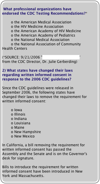       
 What professional organizations have endorsed the CDC Testing Recommendations?*  

        o the American Medical Association
        o the HIV Medicine Association
        o the American Academy of HIV Medicine
        o the American Academy of Pediatrics
        o the National Medical Association
        o the National Association of Community Health Centers

(*SOURCE: 9/21/2006 "Dear Colleague Letter" from the CDC Director, Dr. Julie Gerberding)

2) What states have changed their laws regarding written informed consent in response to the 2006 CDC guidelines?

Since the CDC guidelines were released in September 2006, the following states have changed their laws to remove the requirement for written informed consent:

        o Iowa
        o Illinois
        o Indiana
        o Louisiana
        o Maine
        o New Hampshire
        o New Mexico

In California, a bill removing the requirement for written informed consent has passed the Assembly and the Senate and is on the Governor's desk for signature.

Bills to introduce the requirement for written informed consent have been introduced in New York and Massachusetts.






