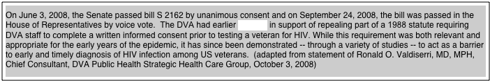 
On June 3, 2008, the Senate passed bill S 2162 by unanimous consent and on September 24, 2008, the bill was passed in the House of Representatives by voice vote.  The DVA had earlier testified in support of repealing part of a 1988 statute requiring DVA staff to complete a written informed consent prior to testing a veteran for HIV. While this requirement was both relevant and appropriate for the early years of the epidemic, it has since been demonstrated -- through a variety of studies -- to act as a barrier to early and timely diagnosis of HIV infection among US veterans.  (adapted from statement of Ronald O. Valdiserri, MD, MPH, Chief Consultant, DVA Public Health Strategic Health Care Group, October 3, 2008)



